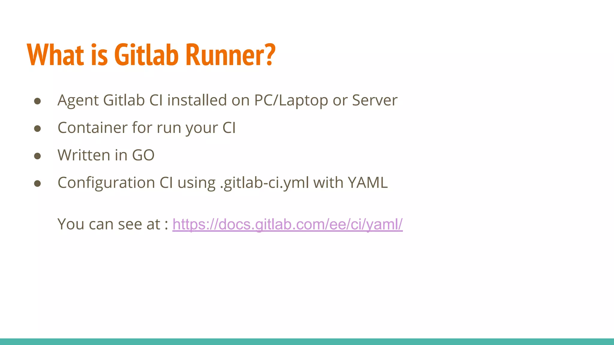 What is Gitlab Runner? ● Agent Gitlab CI installed on PC/Laptop or Server ● Container for run your CI ● Written in GO ● Conﬁguration CI using .gitlab-ci.yml with YAML You can see at : https://docs.gitlab.com/ee/ci/yaml/ 