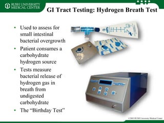 GI Tract Testing: Hydrogen Breath Test
• Used to assess for
small intestinal
bacterial overgrowth
• Patient consumes a
carbohydrate
hydrogen source
• Tests measure
bacterial release of
hydrogen gas in
breath from
undigested
carbohydrate
• The “Birthday Test”
©2003 RUSH University Medical Center
 