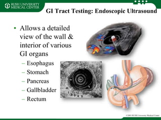 GI Tract Testing: Endoscopic Ultrasound
• Allows a detailed
view of the wall &
interior of various
GI organs
– Esophagus
– Stomach
– Pancreas
– Gallbladder
– Rectum
©2003 RUSH University Medical Center
 