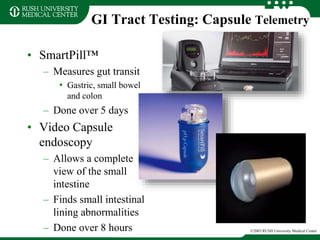 GI Tract Testing: Capsule Telemetry
• SmartPill™
– Measures gut transit
• Gastric, small bowel
and colon
– Done over 5 days
• Video Capsule
endoscopy
– Allows a complete
view of the small
intestine
– Finds small intestinal
lining abnormalities
– Done over 8 hours ©2003 RUSH University Medical Center
 