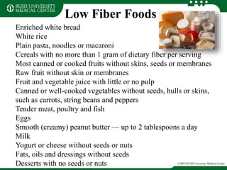 Low Fiber Foods
©2003 RUSH University Medical Center
Enriched white bread
White rice
Plain pasta, noodles or macaroni
Cereals with no more than 1 gram of dietary fiber per serving
Most canned or cooked fruits without skins, seeds or membranes
Raw fruit without skin or membranes
Fruit and vegetable juice with little or no pulp
Canned or well-cooked vegetables without seeds, hulls or skins,
such as carrots, string beans and peppers
Tender meat, poultry and fish
Eggs
Smooth (creamy) peanut butter — up to 2 tablespoons a day
Milk
Yogurt or cheese without seeds or nuts
Fats, oils and dressings without seeds
Desserts with no seeds or nuts
 