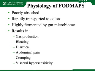 Physiology of FODMAPS
• Poorly absorbed
• Rapidly transported to colon
• Highly fermented by gut microbiome
• Results in:
– Gas production
– Bloating
– Diarrhea
– Abdominal pain
– Cramping
– Visceral hypersensitivity
 
