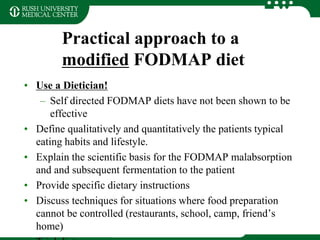 Practical approach to a
modified FODMAP diet
• Use a Dietician!
– Self directed FODMAP diets have not been shown to be
effective
• Define qualitatively and quantitatively the patients typical
eating habits and lifestyle.
• Explain the scientific basis for the FODMAP malabsorption
and and subsequent fermentation to the patient
• Provide specific dietary instructions
• Discuss techniques for situations where food preparation
cannot be controlled (restaurants, school, camp, friend’s
home)
 