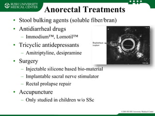 Anorectal Treatments
• Stool bulking agents (soluble fiber/bran)
• Antidiarrheal drugs
– Immodium™, Lomotil™
• Tricyclic antidepressants
– Amitriptyline, desipramine
• Surgery
– Injectable silicone based bio-material
– Implantable sacral nerve stimulator
– Rectal prolapse repair
• Accupuncture
– Only studied in children w/o SSc
©2003 RUSH University Medical Center
 