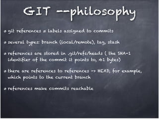 GIT --philosophy
git references = labels assigned to commits !
several types: branch (local/remote), tag, stash!
references are stored in .git/refs/heads ( the SHA-1
identifier of the commit it points to, 41 bytes)!
there are references to references -> HEAD, for example,
which points to the current branch!
references make commits reachable

 