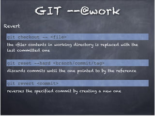 GIT --@work
Revert
git checkout -- <file>
the <file> contents in working directory is replaced with the
last committed one

git reset --hard <branch/commit/tag>
discards commits until the one pointed to by the reference

git revert <commit>
reverses the specified commit by creating a new one

 
