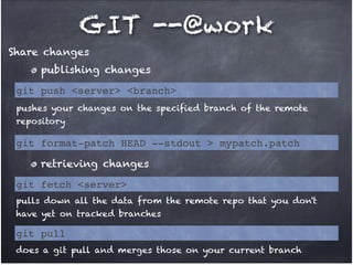 GIT --@work
Share changes
publishing changes
git push <server> <branch>
pushes your changes on the specified branch of the remote
repository

git format-patch HEAD --stdout > mypatch.patch
retrieving changes
git fetch <server>
pulls down all the data from the remote repo that you don't
have yet on tracked branches

git pull
does a git pull and merges those on your current branch

 