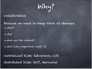 Why?
! collaboration
! because we need to keep track of changes:
when? !
why? !
what was the content? !
who? (very important, right? :))

! centralized SCMs: Subversion, CVS
! distributed SCMs: GIT, Mercurial

 