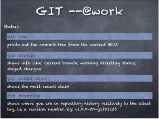 GIT --@work
Status
git log
prints out the commit tree from the current HEAD

git status
shows info like: current branch, working directory status,
staged changes

git stash show
shows the most recent stash

git describe
shows where you are in repository history relatively to the latest
tag, i.e a revision number. Eg: v1.0.0-50-g1f8115b

 
