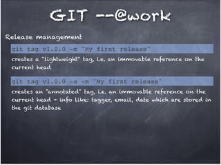 GIT --@work
Release management
git tag v1.0.0 -m "My first release"
creates a "lightweight" tag, i.e. an immovable reference on the
current head

git tag v1.0.0 -a -m "My first release"
creates an "annotated" tag, i.e. an immovable reference on the
current head + info like: tagger, email, date which are stored in
the git database

 