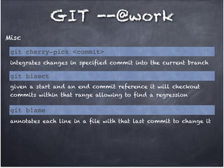 GIT --@work
Misc
git cherry-pick <commit>
integrates changes in specified commit into the current branch

git bisect
given a start and an end commit reference it will checkout
commits within that range allowing to find a regression

git blame
annotates each line in a file with that last commit to change it

 