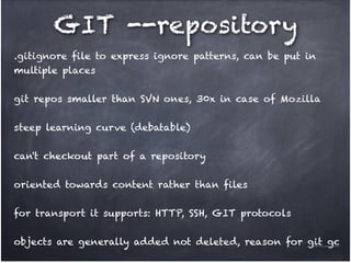GIT --repository
.gitignore file to express ignore patterns, can be put in
multiple places!
!

git repos smaller than SVN ones, 30x in case of Mozilla!
!

steep learning curve (debatable)!
!

can't checkout part of a repository!
!

oriented towards content rather than files !
!

for transport it supports: HTTP, SSH, GIT protocols!
!

objects are generally added not deleted, reason for git gc

 