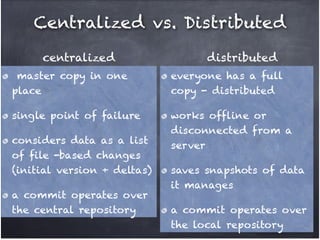 Centralized vs. Distributed
centralized

distributed

master copy in one
place!

everyone has a full
copy - distributed!

single point of failure!

works offline or
disconnected from a
server!

considers data as a list
of file -based changes
(initial version + deltas) !
a commit operates over
the central repository

saves snapshots of data
it manages !
a commit operates over
the local repository

 