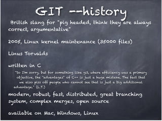 GIT --history
British slang for "pig headed, think they are always
correct, argumentative"
2005, Linux kernel maintenance (35000 files)!
Linus Torvalds!
written in C
"So I'm sorry, but for something like git, where efficiency was a primary !
objective, the "advantages" of C++ is just a huge mistake. The fact that !
we also piss off people who cannot see that is just a big additional !
advantage." (L.T.)

modern, robust, fast, distributed, great branching
system, complex merges, open source!
available on Mac, Windows, Linux

 