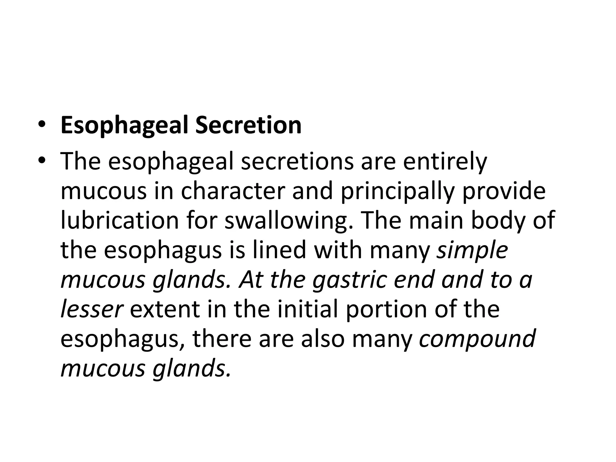 • Esophageal Secretion
• The esophageal secretions are entirely
mucous in character and principally provide
lubrication for swallowing. The main body of
the esophagus is lined with many simple
mucous glands. At the gastric end and to a
lesser extent in the initial portion of the
esophagus, there are also many compound
mucous glands.
 