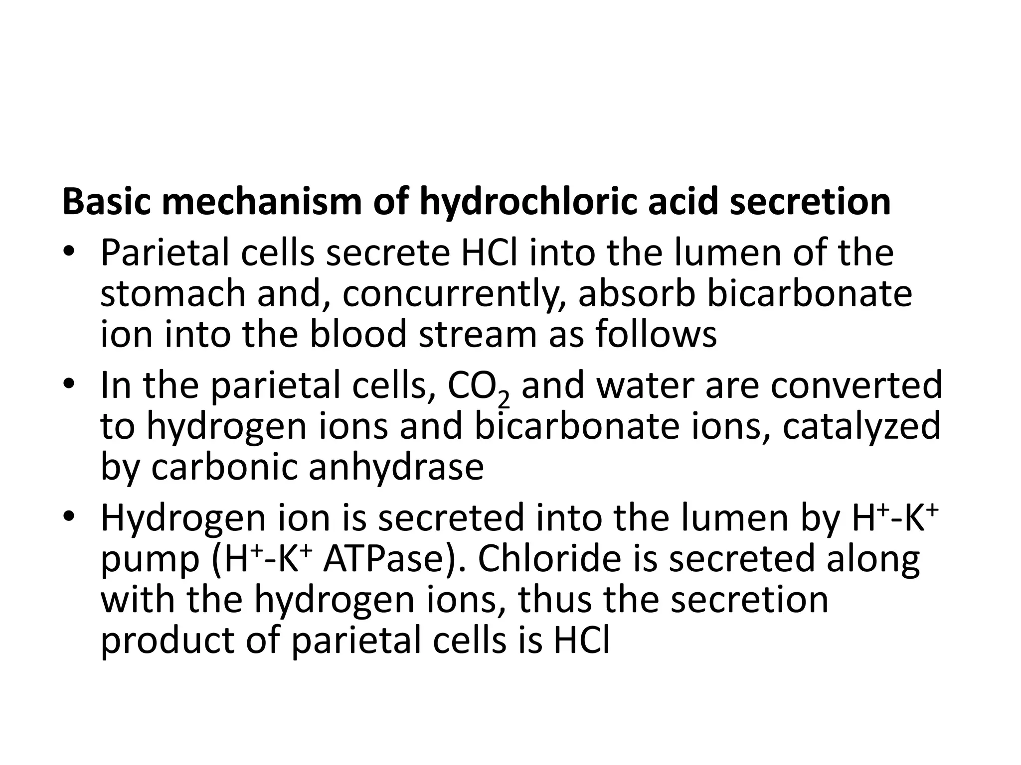 Basic mechanism of hydrochloric acid secretion
• Parietal cells secrete HCl into the lumen of the
stomach and, concurrently, absorb bicarbonate
ion into the blood stream as follows
• In the parietal cells, CO2 and water are converted
to hydrogen ions and bicarbonate ions, catalyzed
by carbonic anhydrase
• Hydrogen ion is secreted into the lumen by H+-K+
pump (H+-K+ ATPase). Chloride is secreted along
with the hydrogen ions, thus the secretion
product of parietal cells is HCl
 