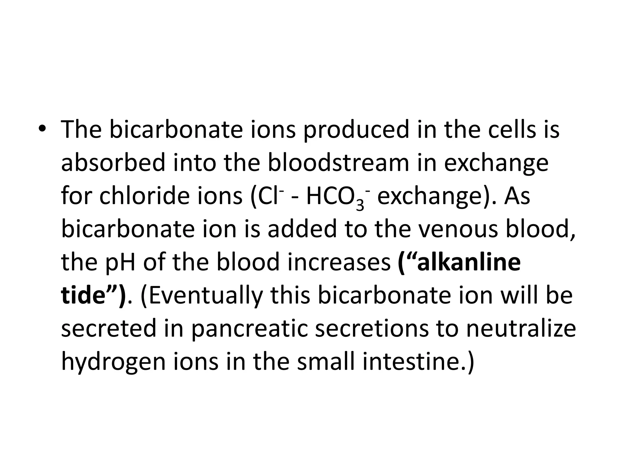 • The bicarbonate ions produced in the cells is
absorbed into the bloodstream in exchange
for chloride ions (Cl- - HCO3
- exchange). As
bicarbonate ion is added to the venous blood,
the pH of the blood increases (“alkanline
tide”). (Eventually this bicarbonate ion will be
secreted in pancreatic secretions to neutralize
hydrogen ions in the small intestine.)
 