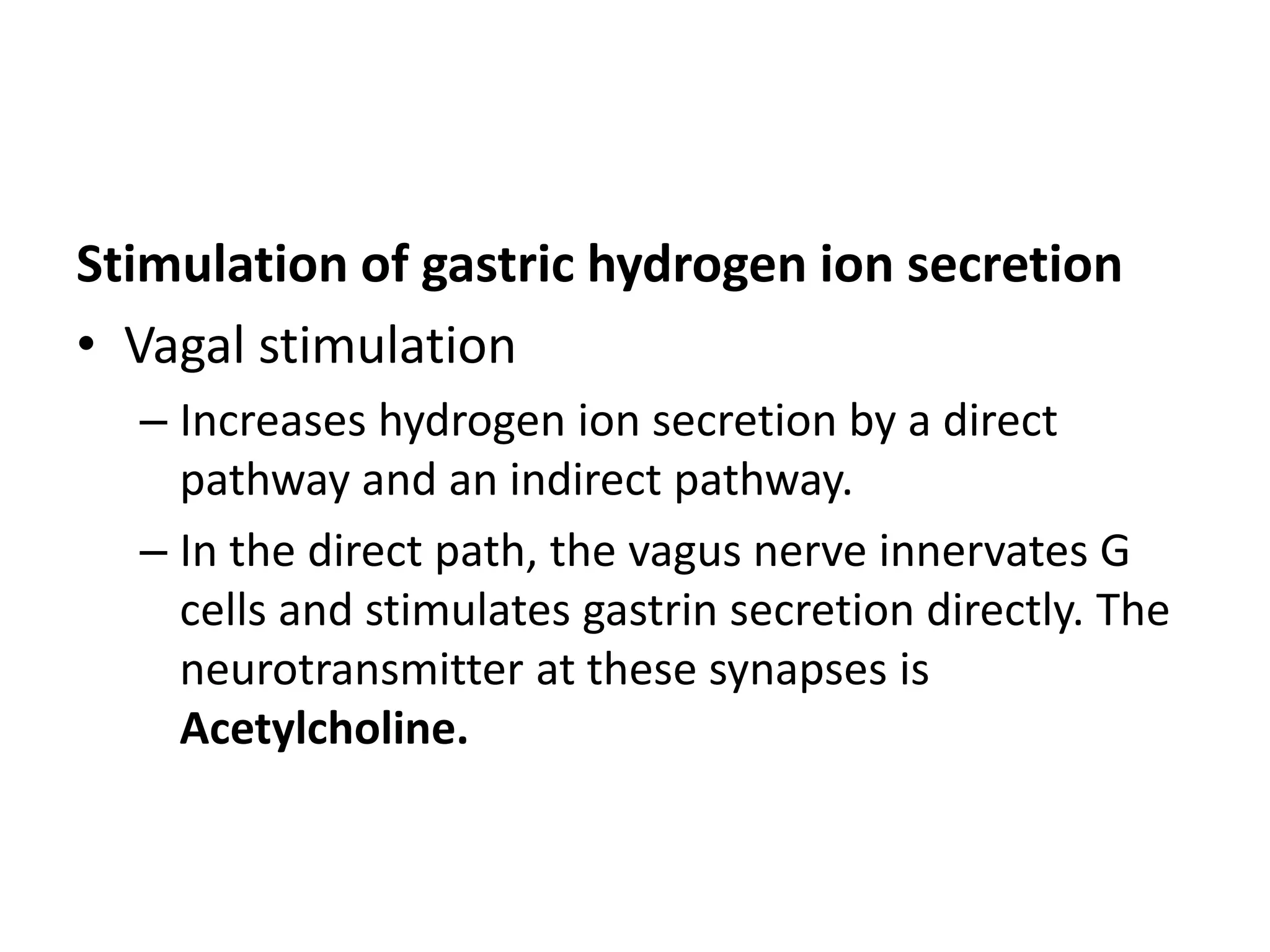 Stimulation of gastric hydrogen ion secretion
• Vagal stimulation
– Increases hydrogen ion secretion by a direct
pathway and an indirect pathway.
– In the direct path, the vagus nerve innervates G
cells and stimulates gastrin secretion directly. The
neurotransmitter at these synapses is
Acetylcholine.
 