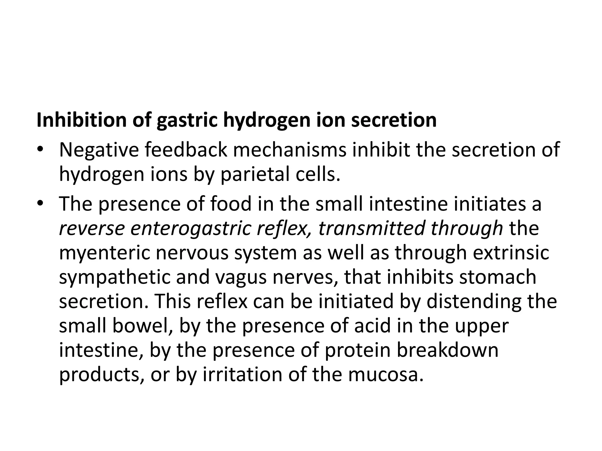 Inhibition of gastric hydrogen ion secretion
• Negative feedback mechanisms inhibit the secretion of
hydrogen ions by parietal cells.
• The presence of food in the small intestine initiates a
reverse enterogastric reflex, transmitted through the
myenteric nervous system as well as through extrinsic
sympathetic and vagus nerves, that inhibits stomach
secretion. This reflex can be initiated by distending the
small bowel, by the presence of acid in the upper
intestine, by the presence of protein breakdown
products, or by irritation of the mucosa.
 