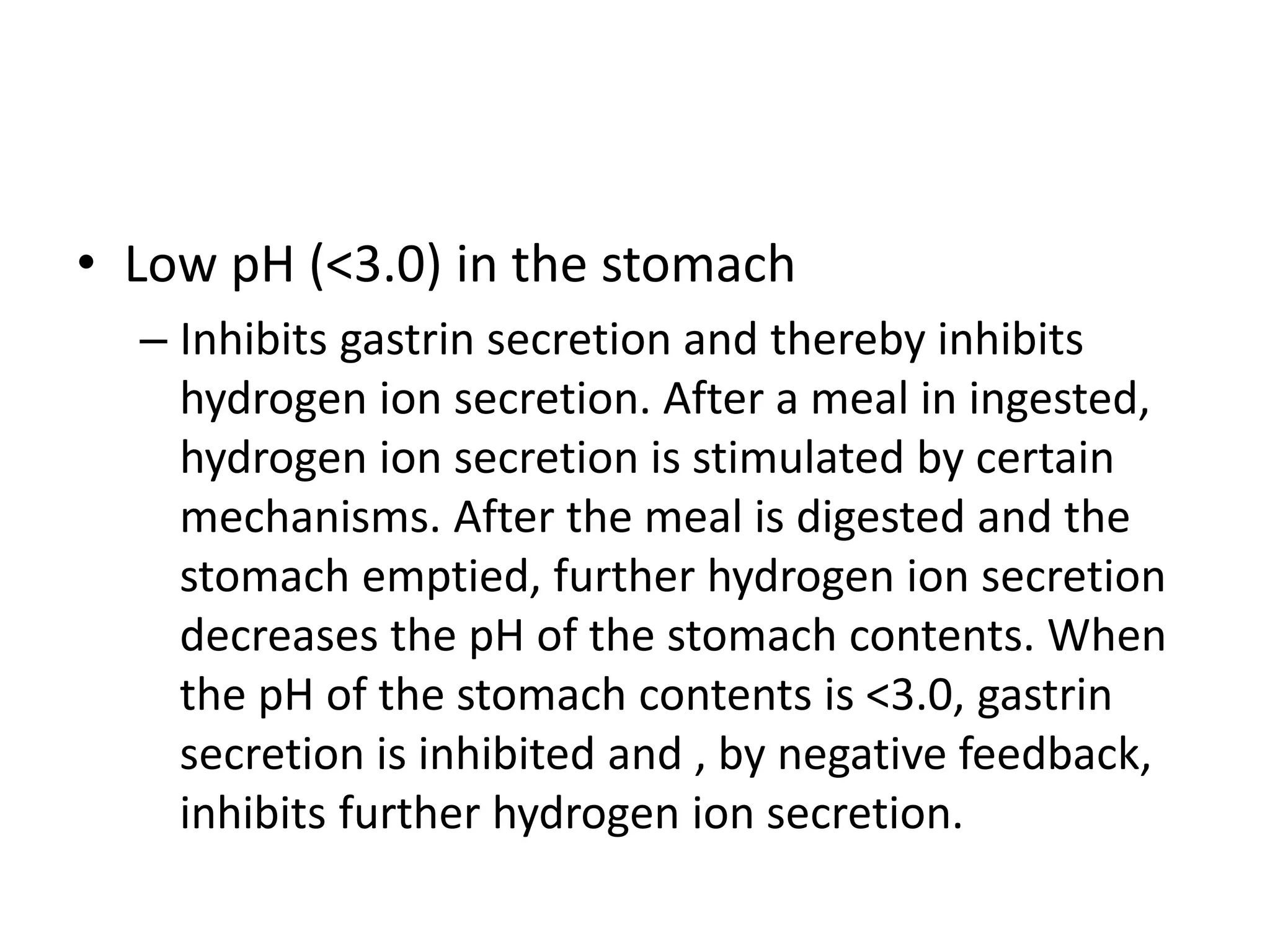 • Low pH (<3.0) in the stomach
– Inhibits gastrin secretion and thereby inhibits
hydrogen ion secretion. After a meal in ingested,
hydrogen ion secretion is stimulated by certain
mechanisms. After the meal is digested and the
stomach emptied, further hydrogen ion secretion
decreases the pH of the stomach contents. When
the pH of the stomach contents is <3.0, gastrin
secretion is inhibited and , by negative feedback,
inhibits further hydrogen ion secretion.
 