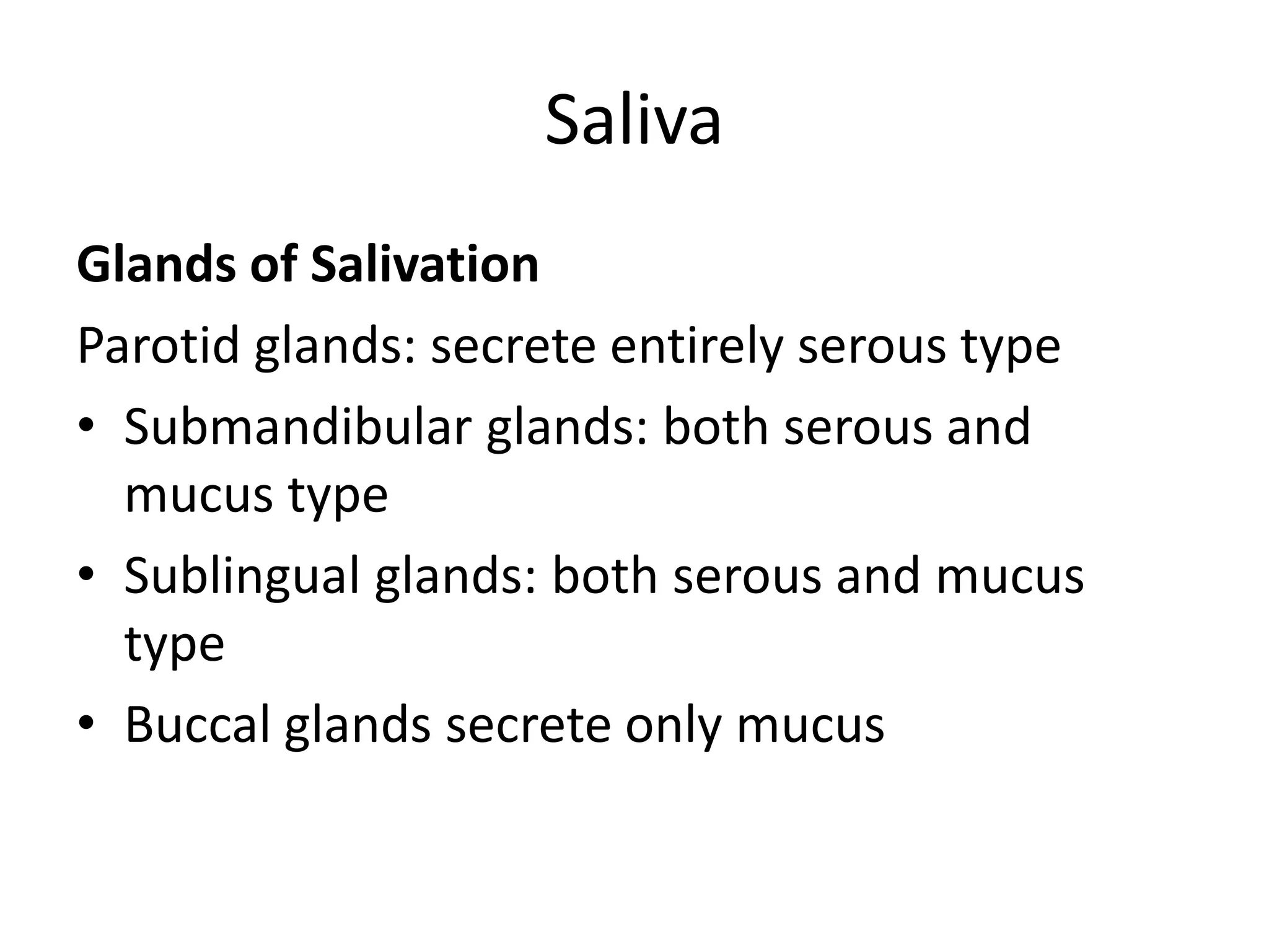 Saliva
Glands of Salivation
Parotid glands: secrete entirely serous type
• Submandibular glands: both serous and
mucus type
• Sublingual glands: both serous and mucus
type
• Buccal glands secrete only mucus
 