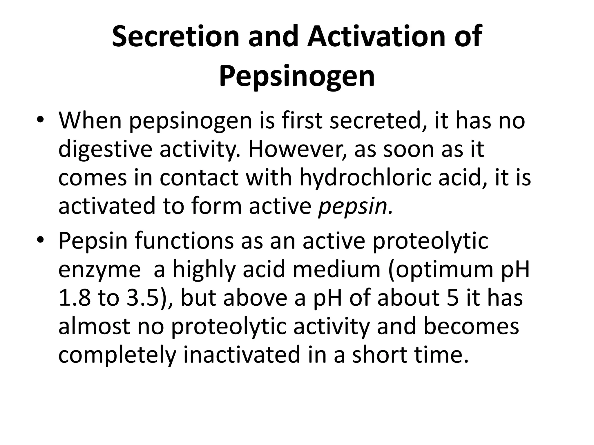 Secretion and Activation of
Pepsinogen
• When pepsinogen is first secreted, it has no
digestive activity. However, as soon as it
comes in contact with hydrochloric acid, it is
activated to form active pepsin.
• Pepsin functions as an active proteolytic
enzyme a highly acid medium (optimum pH
1.8 to 3.5), but above a pH of about 5 it has
almost no proteolytic activity and becomes
completely inactivated in a short time.
 