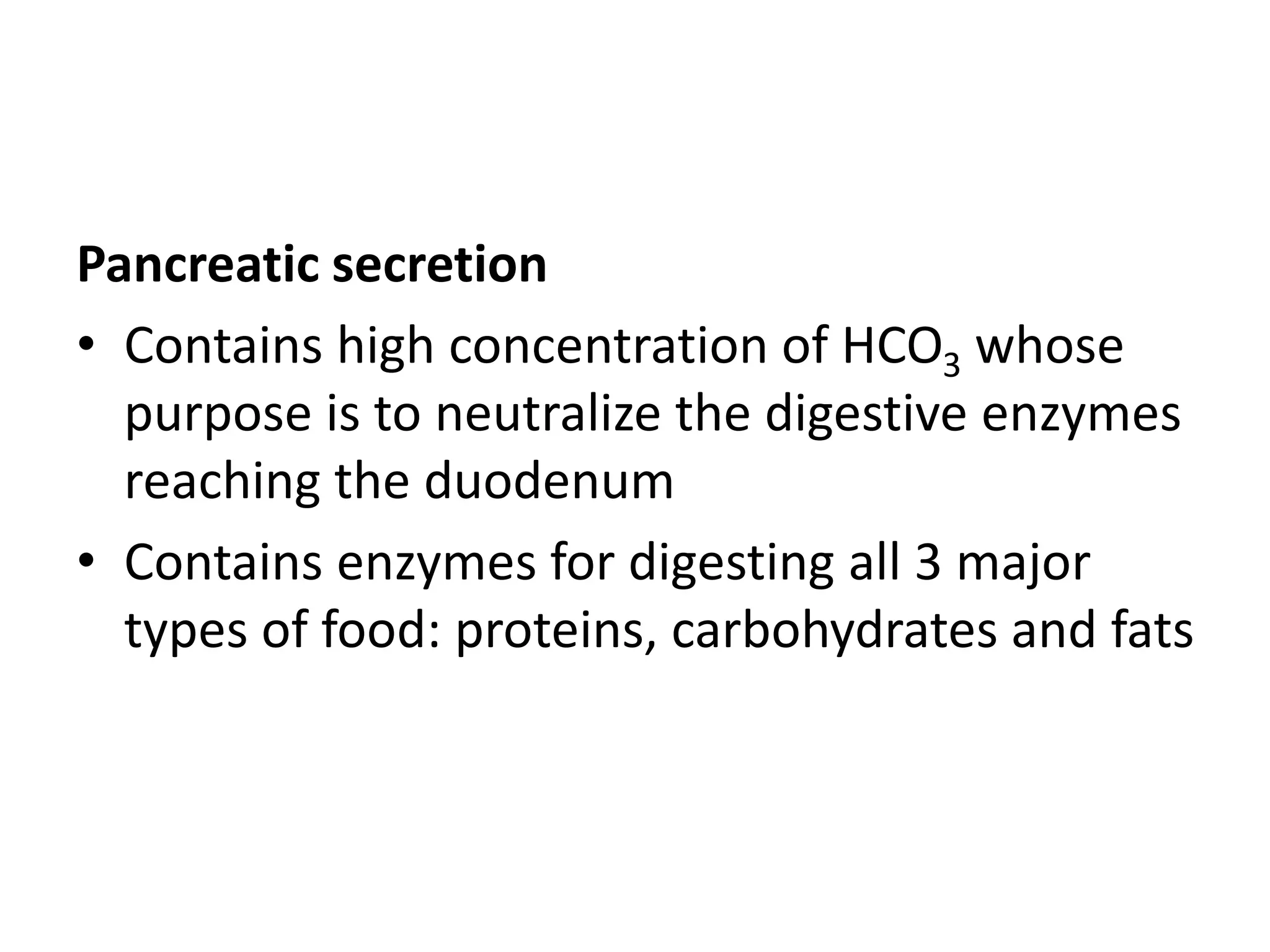 Pancreatic secretion
• Contains high concentration of HCO3 whose
purpose is to neutralize the digestive enzymes
reaching the duodenum
• Contains enzymes for digesting all 3 major
types of food: proteins, carbohydrates and fats
 