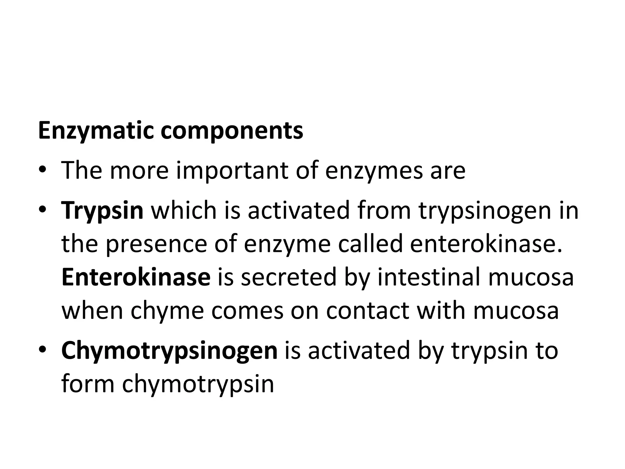 Enzymatic components
• The more important of enzymes are
• Trypsin which is activated from trypsinogen in
the presence of enzyme called enterokinase.
Enterokinase is secreted by intestinal mucosa
when chyme comes on contact with mucosa
• Chymotrypsinogen is activated by trypsin to
form chymotrypsin
 