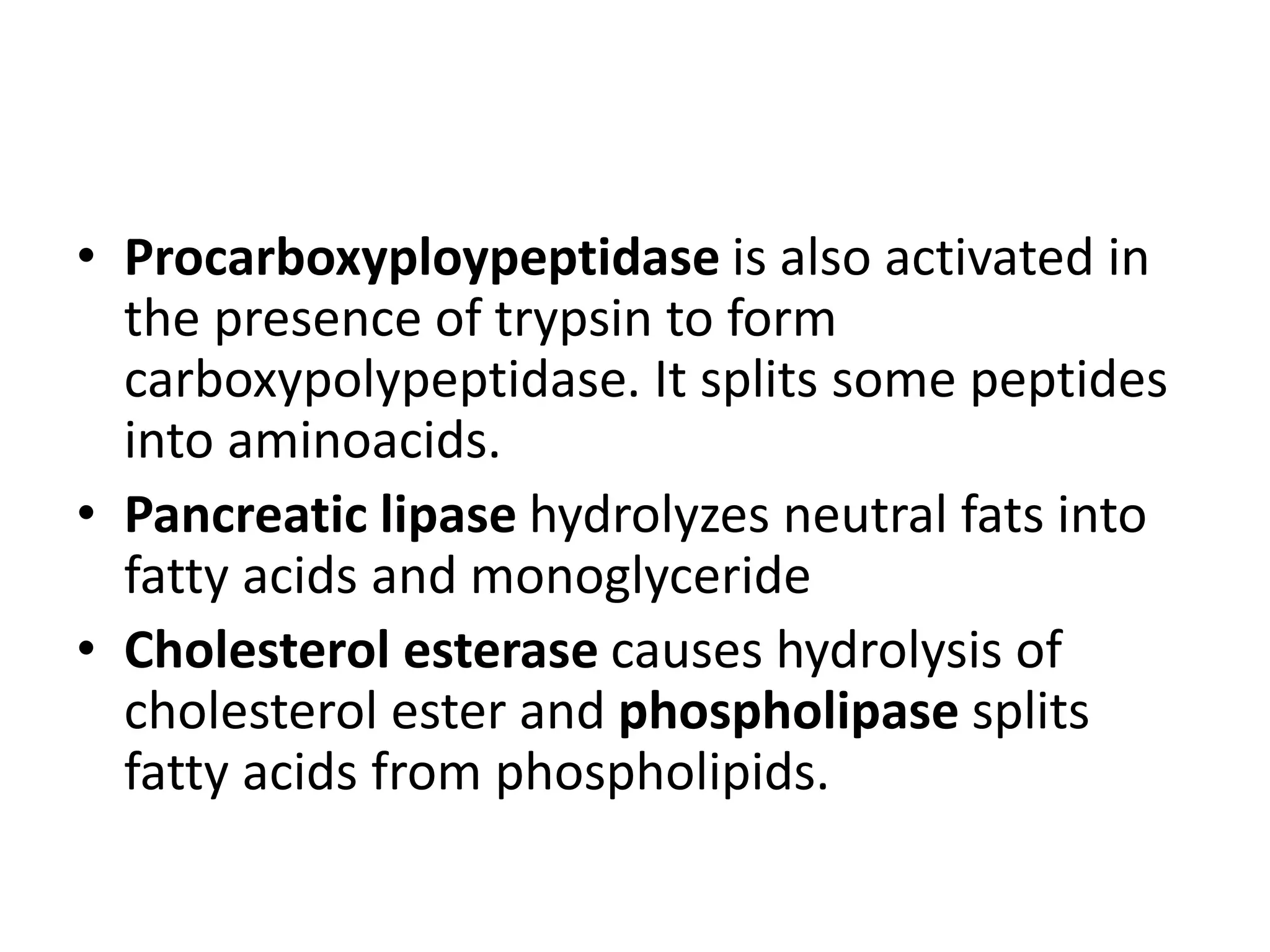 • Procarboxyploypeptidase is also activated in
the presence of trypsin to form
carboxypolypeptidase. It splits some peptides
into aminoacids.
• Pancreatic lipase hydrolyzes neutral fats into
fatty acids and monoglyceride
• Cholesterol esterase causes hydrolysis of
cholesterol ester and phospholipase splits
fatty acids from phospholipids.
 