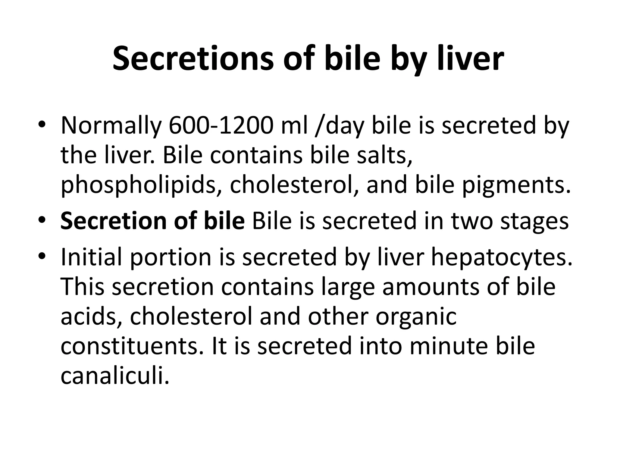Secretions of bile by liver
• Normally 600-1200 ml /day bile is secreted by
the liver. Bile contains bile salts,
phospholipids, cholesterol, and bile pigments.
• Secretion of bile Bile is secreted in two stages
• Initial portion is secreted by liver hepatocytes.
This secretion contains large amounts of bile
acids, cholesterol and other organic
constituents. It is secreted into minute bile
canaliculi.
 