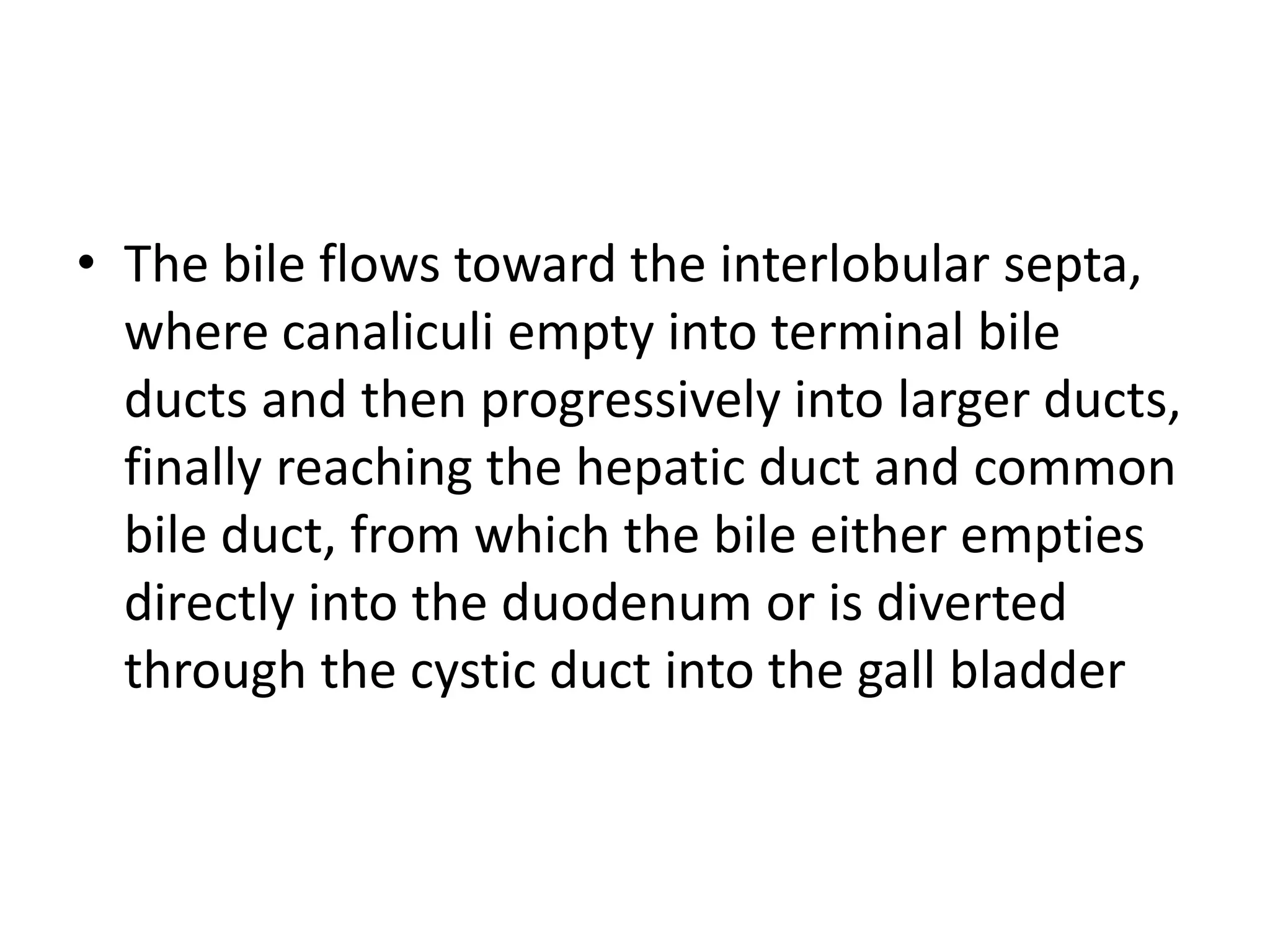 • The bile flows toward the interlobular septa,
where canaliculi empty into terminal bile
ducts and then progressively into larger ducts,
finally reaching the hepatic duct and common
bile duct, from which the bile either empties
directly into the duodenum or is diverted
through the cystic duct into the gall bladder
 