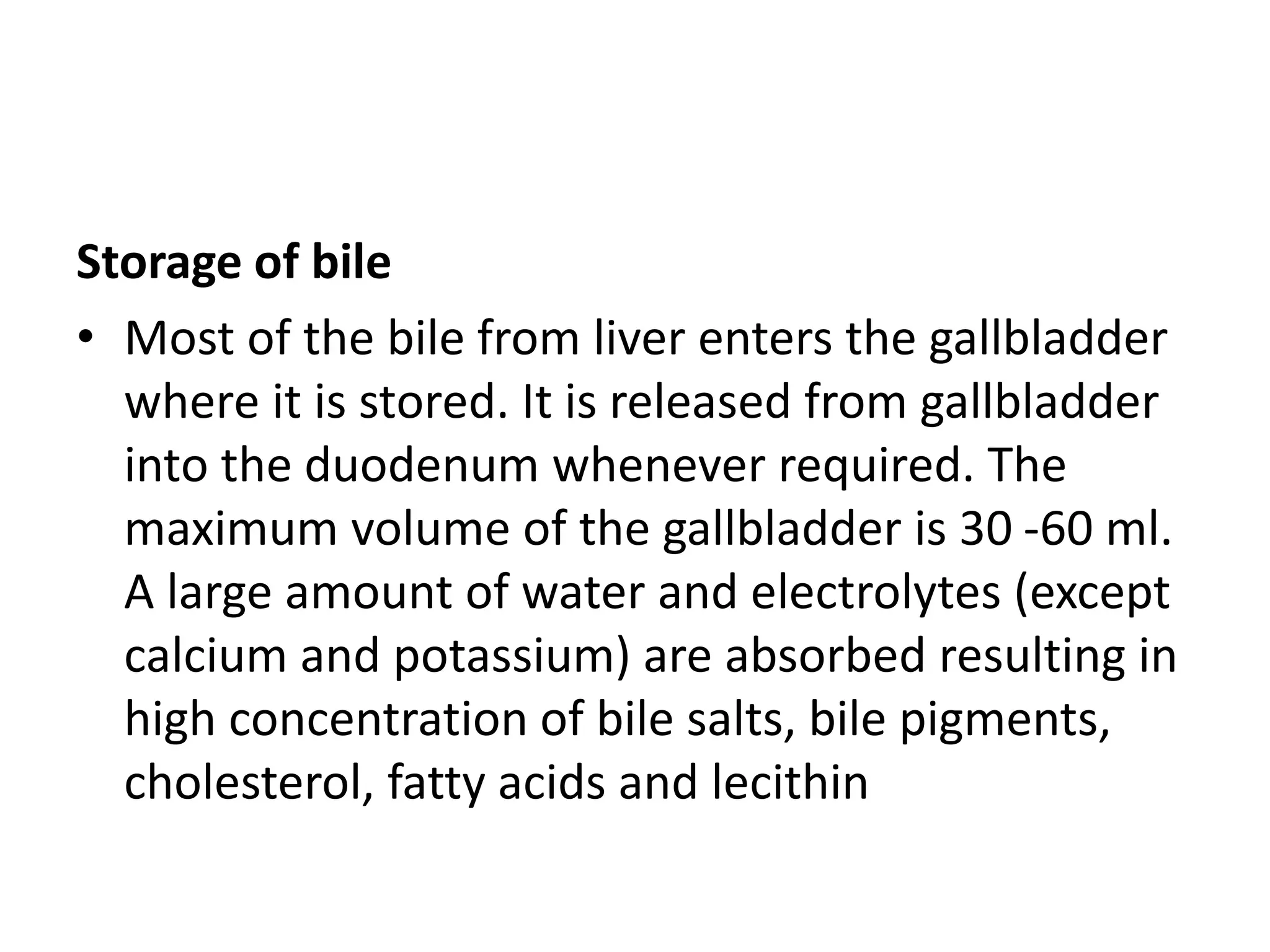 Storage of bile
• Most of the bile from liver enters the gallbladder
where it is stored. It is released from gallbladder
into the duodenum whenever required. The
maximum volume of the gallbladder is 30 -60 ml.
A large amount of water and electrolytes (except
calcium and potassium) are absorbed resulting in
high concentration of bile salts, bile pigments,
cholesterol, fatty acids and lecithin
 