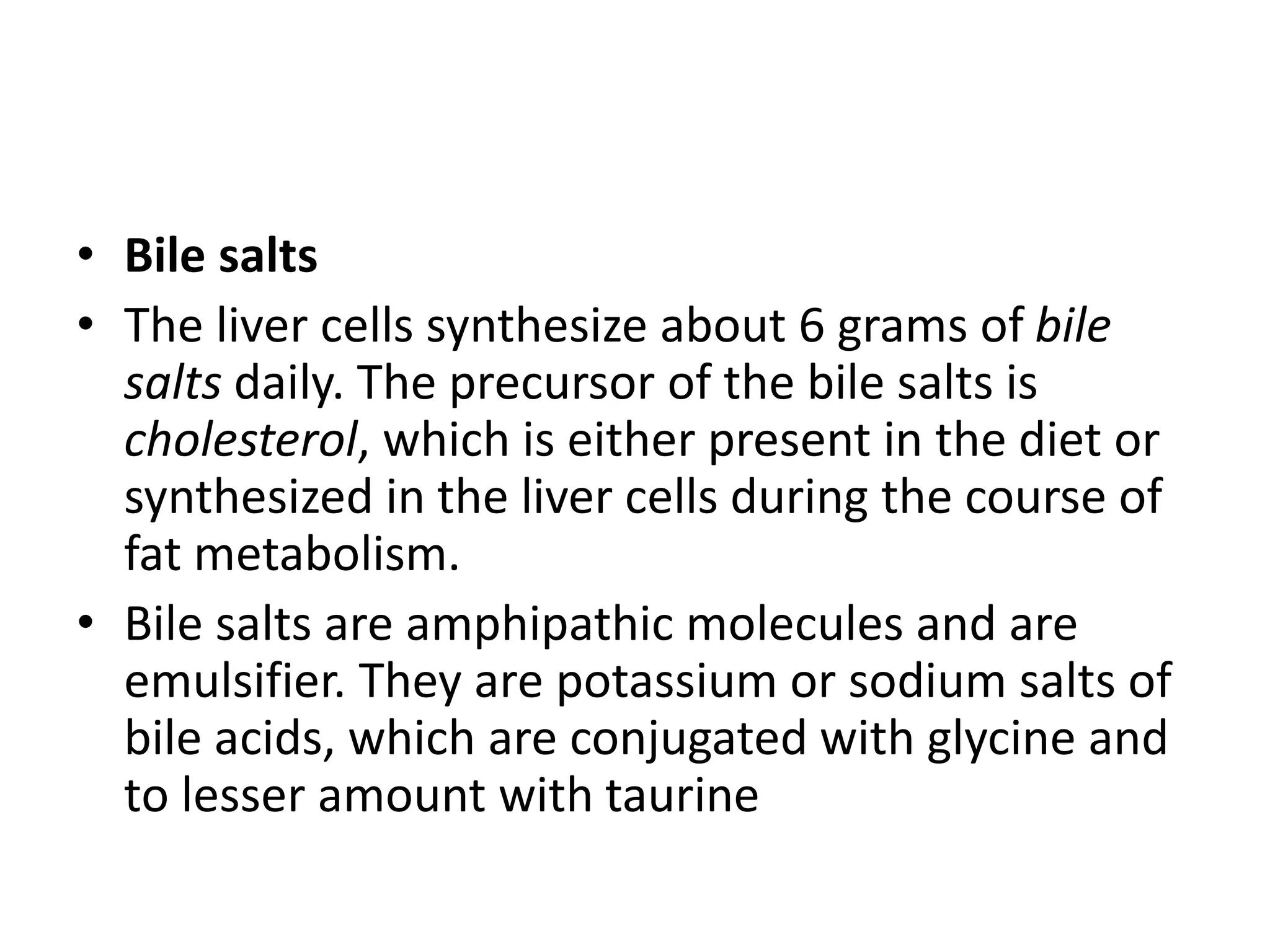• Bile salts
• The liver cells synthesize about 6 grams of bile
salts daily. The precursor of the bile salts is
cholesterol, which is either present in the diet or
synthesized in the liver cells during the course of
fat metabolism.
• Bile salts are amphipathic molecules and are
emulsifier. They are potassium or sodium salts of
bile acids, which are conjugated with glycine and
to lesser amount with taurine
 