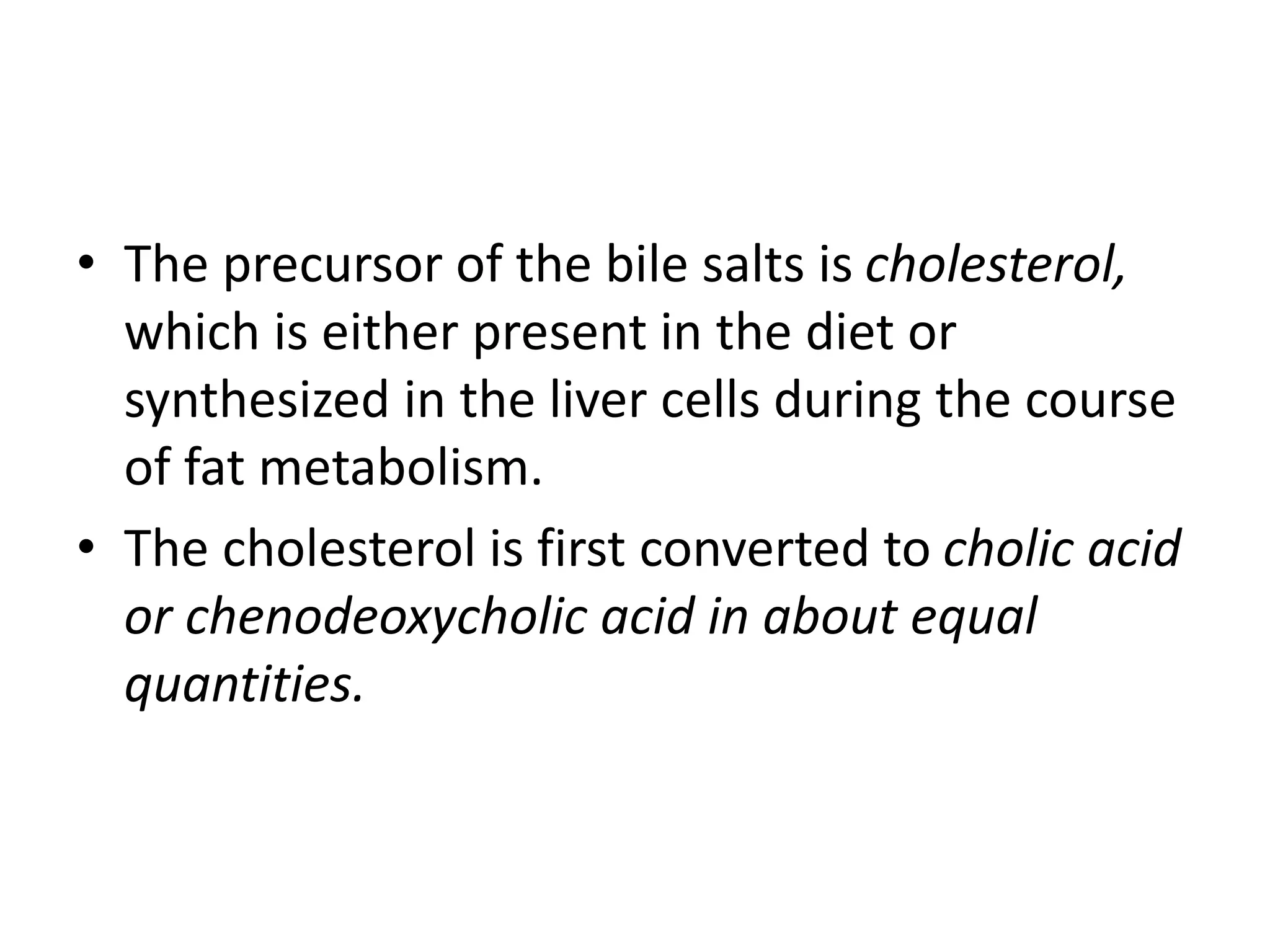 • The precursor of the bile salts is cholesterol,
which is either present in the diet or
synthesized in the liver cells during the course
of fat metabolism.
• The cholesterol is first converted to cholic acid
or chenodeoxycholic acid in about equal
quantities.
 