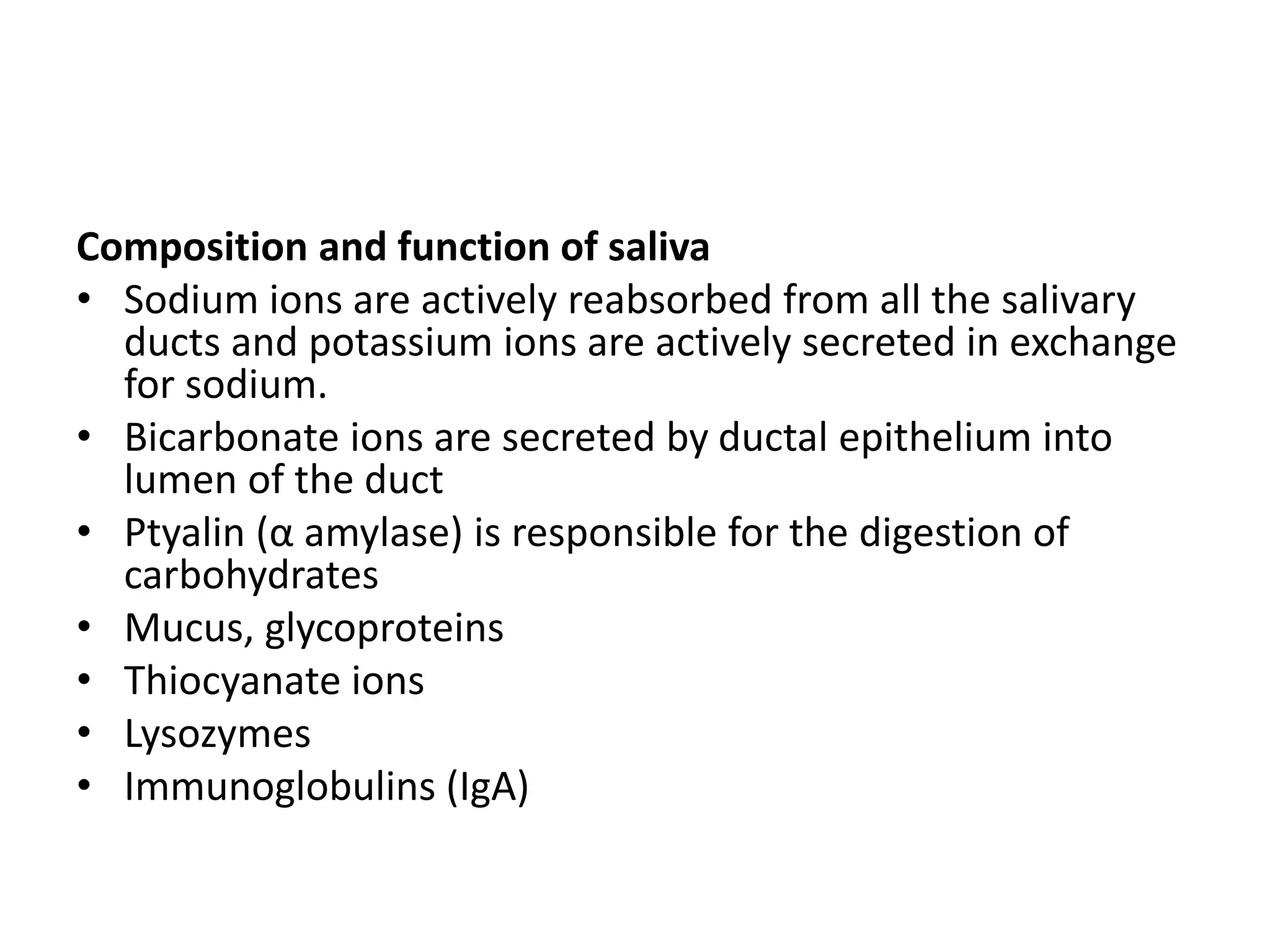 Composition and function of saliva
• Sodium ions are actively reabsorbed from all the salivary
ducts and potassium ions are actively secreted in exchange
for sodium.
• Bicarbonate ions are secreted by ductal epithelium into
lumen of the duct
• Ptyalin (α amylase) is responsible for the digestion of
carbohydrates
• Mucus, glycoproteins
• Thiocyanate ions
• Lysozymes
• Immunoglobulins (IgA)
 