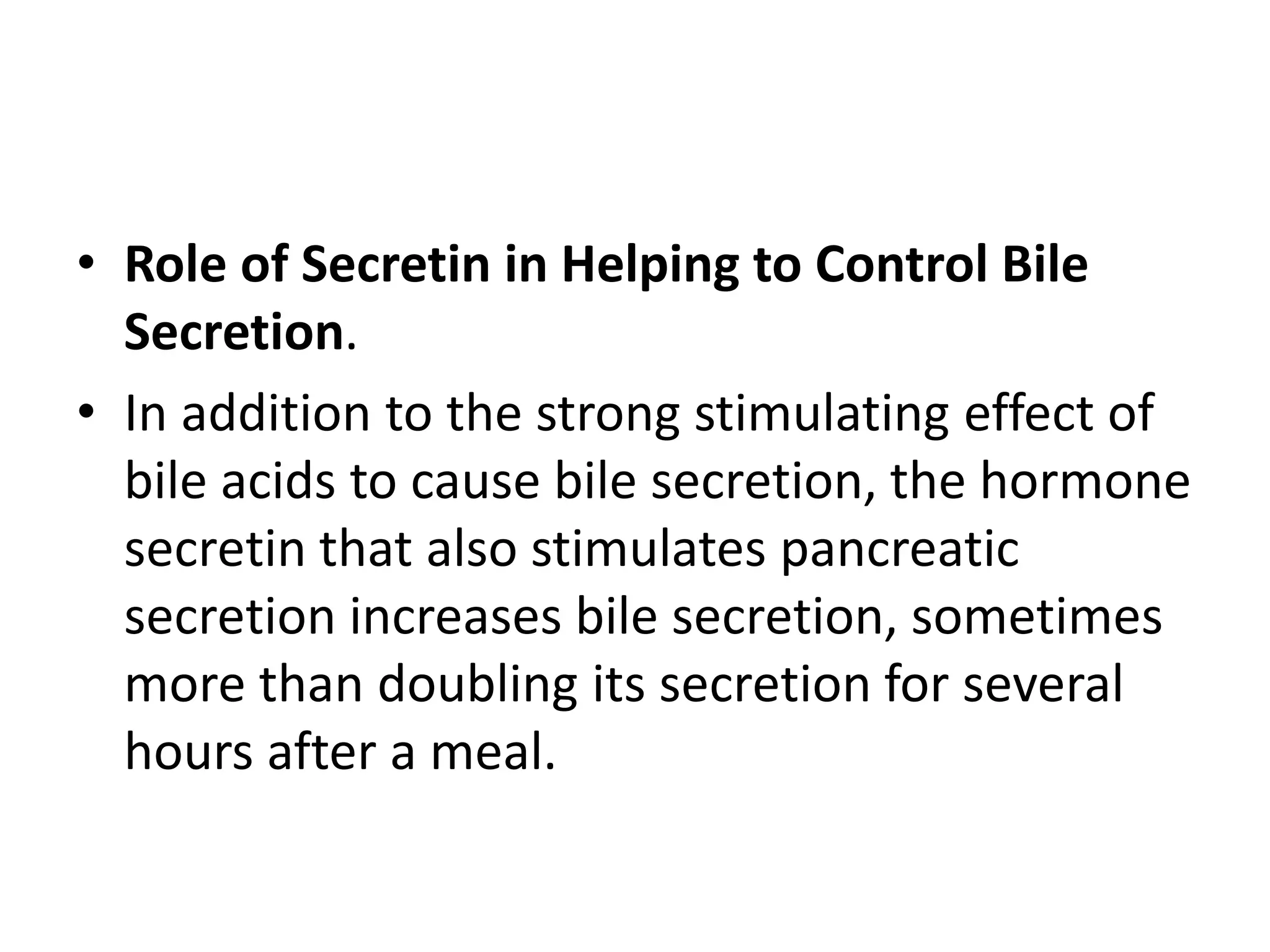 • Role of Secretin in Helping to Control Bile
Secretion.
• In addition to the strong stimulating effect of
bile acids to cause bile secretion, the hormone
secretin that also stimulates pancreatic
secretion increases bile secretion, sometimes
more than doubling its secretion for several
hours after a meal.
 