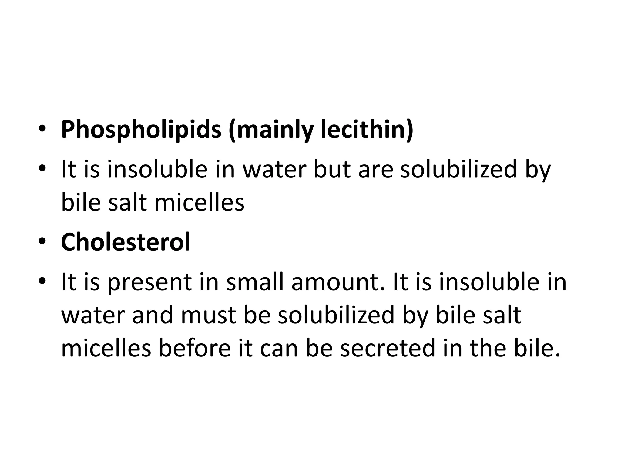 • Phospholipids (mainly lecithin)
• It is insoluble in water but are solubilized by
bile salt micelles
• Cholesterol
• It is present in small amount. It is insoluble in
water and must be solubilized by bile salt
micelles before it can be secreted in the bile.
 