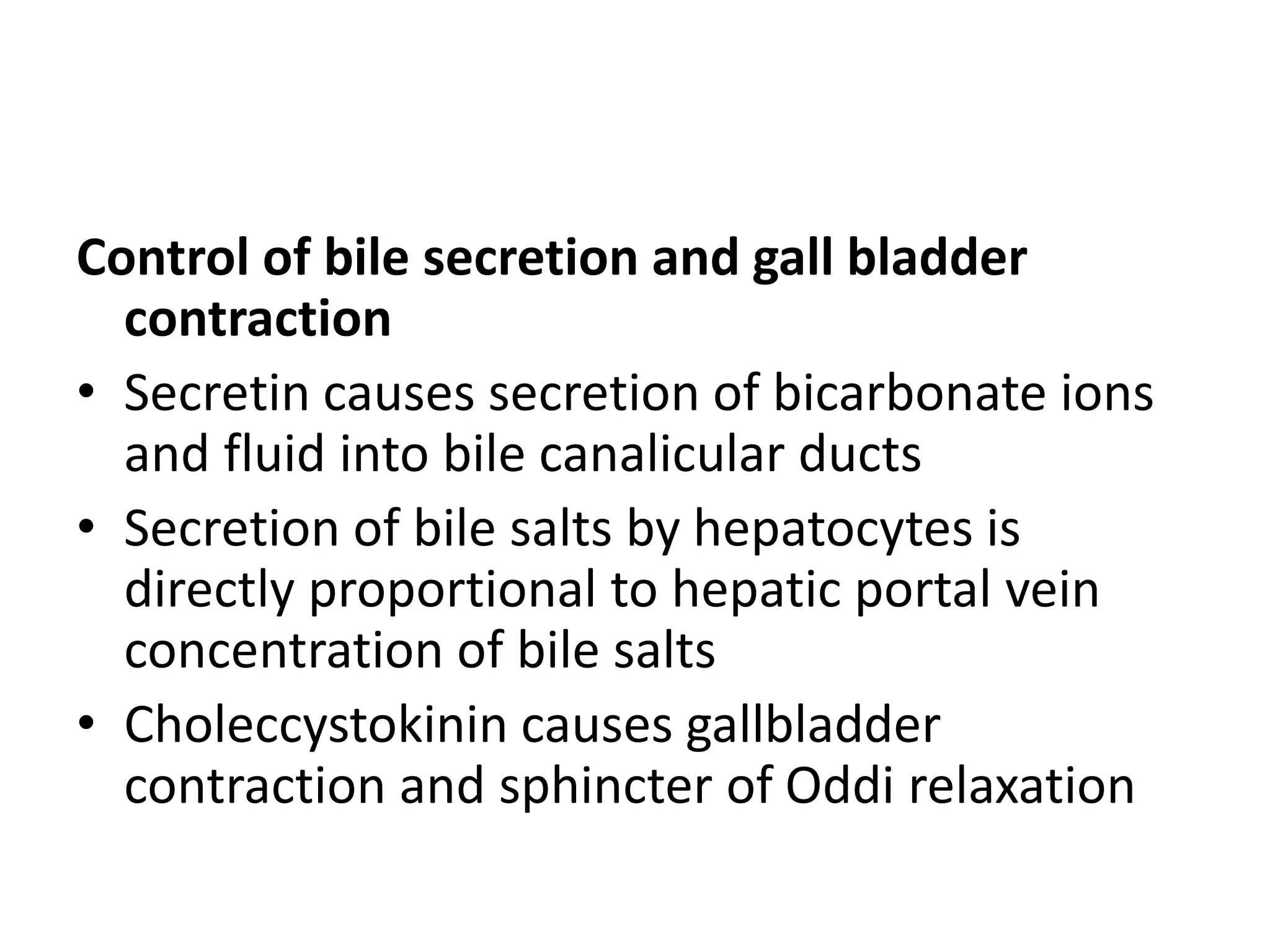 Control of bile secretion and gall bladder
contraction
• Secretin causes secretion of bicarbonate ions
and fluid into bile canalicular ducts
• Secretion of bile salts by hepatocytes is
directly proportional to hepatic portal vein
concentration of bile salts
• Choleccystokinin causes gallbladder
contraction and sphincter of Oddi relaxation
 
