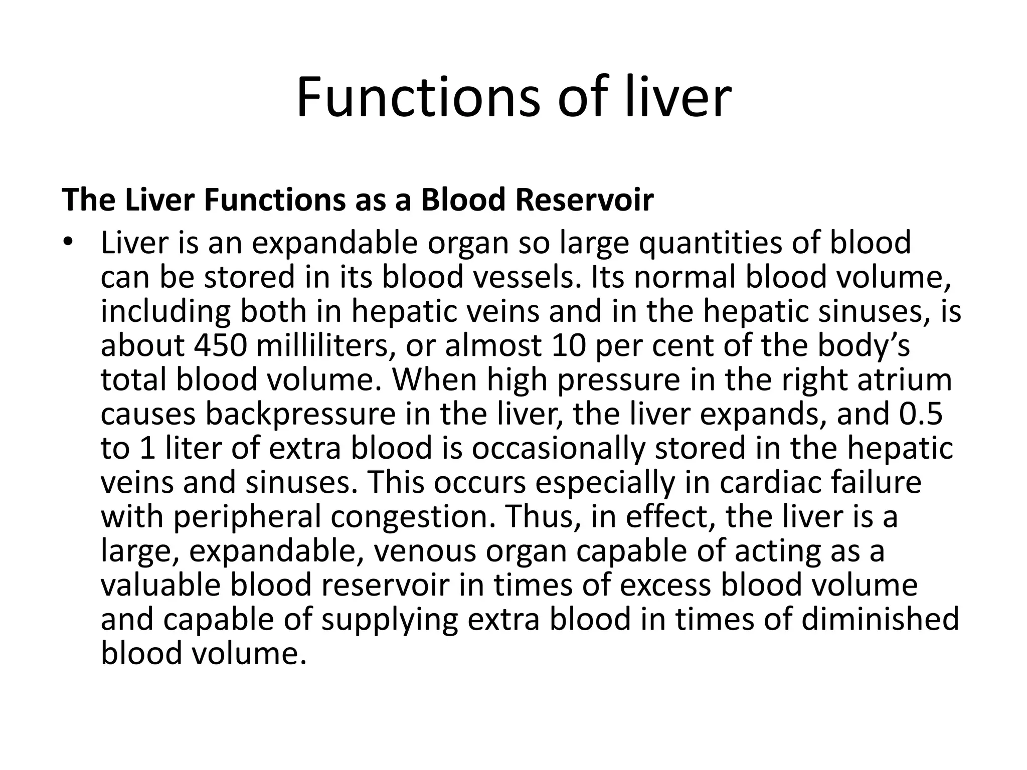 Functions of liver
The Liver Functions as a Blood Reservoir
• Liver is an expandable organ so large quantities of blood
can be stored in its blood vessels. Its normal blood volume,
including both in hepatic veins and in the hepatic sinuses, is
about 450 milliliters, or almost 10 per cent of the body’s
total blood volume. When high pressure in the right atrium
causes backpressure in the liver, the liver expands, and 0.5
to 1 liter of extra blood is occasionally stored in the hepatic
veins and sinuses. This occurs especially in cardiac failure
with peripheral congestion. Thus, in effect, the liver is a
large, expandable, venous organ capable of acting as a
valuable blood reservoir in times of excess blood volume
and capable of supplying extra blood in times of diminished
blood volume.
 