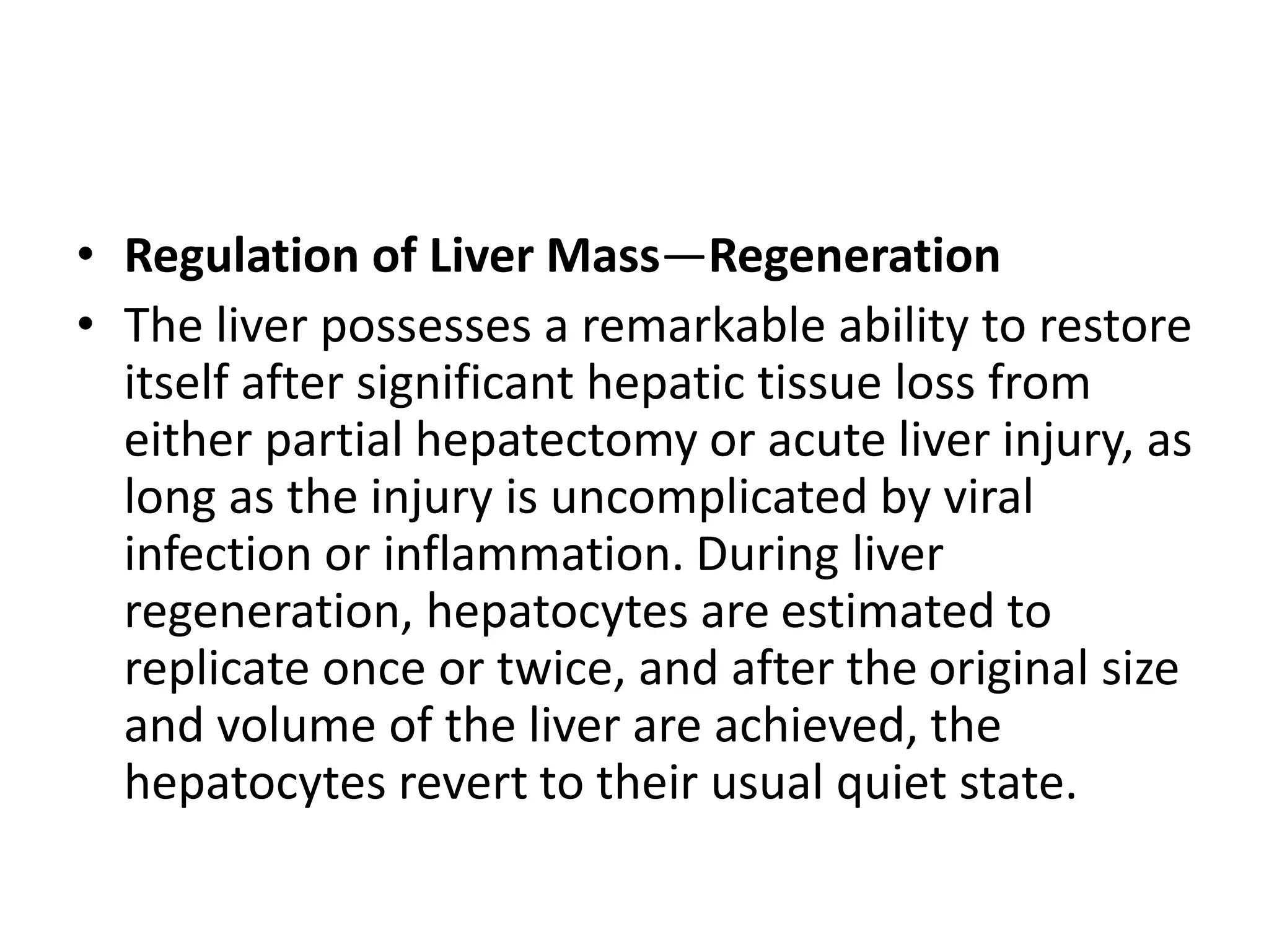 • Regulation of Liver Mass—Regeneration
• The liver possesses a remarkable ability to restore
itself after significant hepatic tissue loss from
either partial hepatectomy or acute liver injury, as
long as the injury is uncomplicated by viral
infection or inflammation. During liver
regeneration, hepatocytes are estimated to
replicate once or twice, and after the original size
and volume of the liver are achieved, the
hepatocytes revert to their usual quiet state.
 