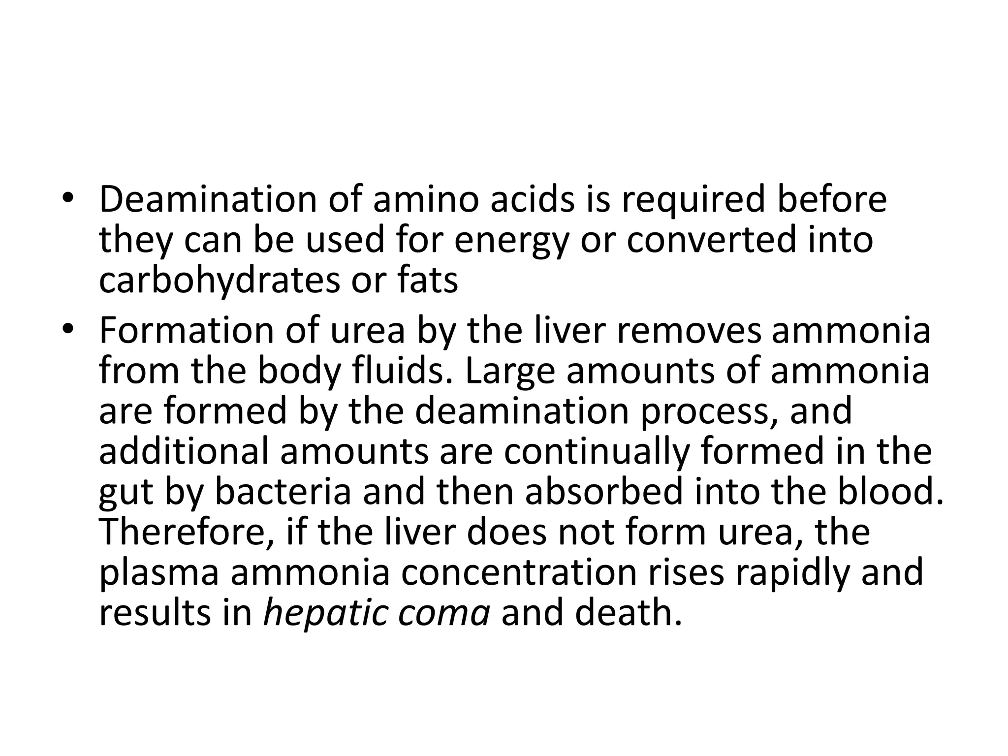 • Deamination of amino acids is required before
they can be used for energy or converted into
carbohydrates or fats
• Formation of urea by the liver removes ammonia
from the body fluids. Large amounts of ammonia
are formed by the deamination process, and
additional amounts are continually formed in the
gut by bacteria and then absorbed into the blood.
Therefore, if the liver does not form urea, the
plasma ammonia concentration rises rapidly and
results in hepatic coma and death.
 