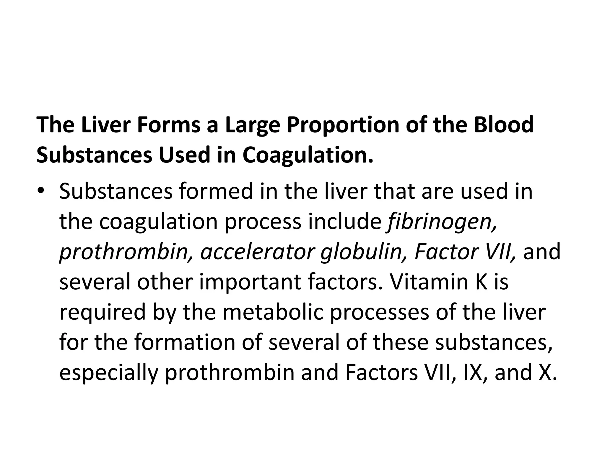 The Liver Forms a Large Proportion of the Blood
Substances Used in Coagulation.
• Substances formed in the liver that are used in
the coagulation process include fibrinogen,
prothrombin, accelerator globulin, Factor VII, and
several other important factors. Vitamin K is
required by the metabolic processes of the liver
for the formation of several of these substances,
especially prothrombin and Factors VII, IX, and X.
 