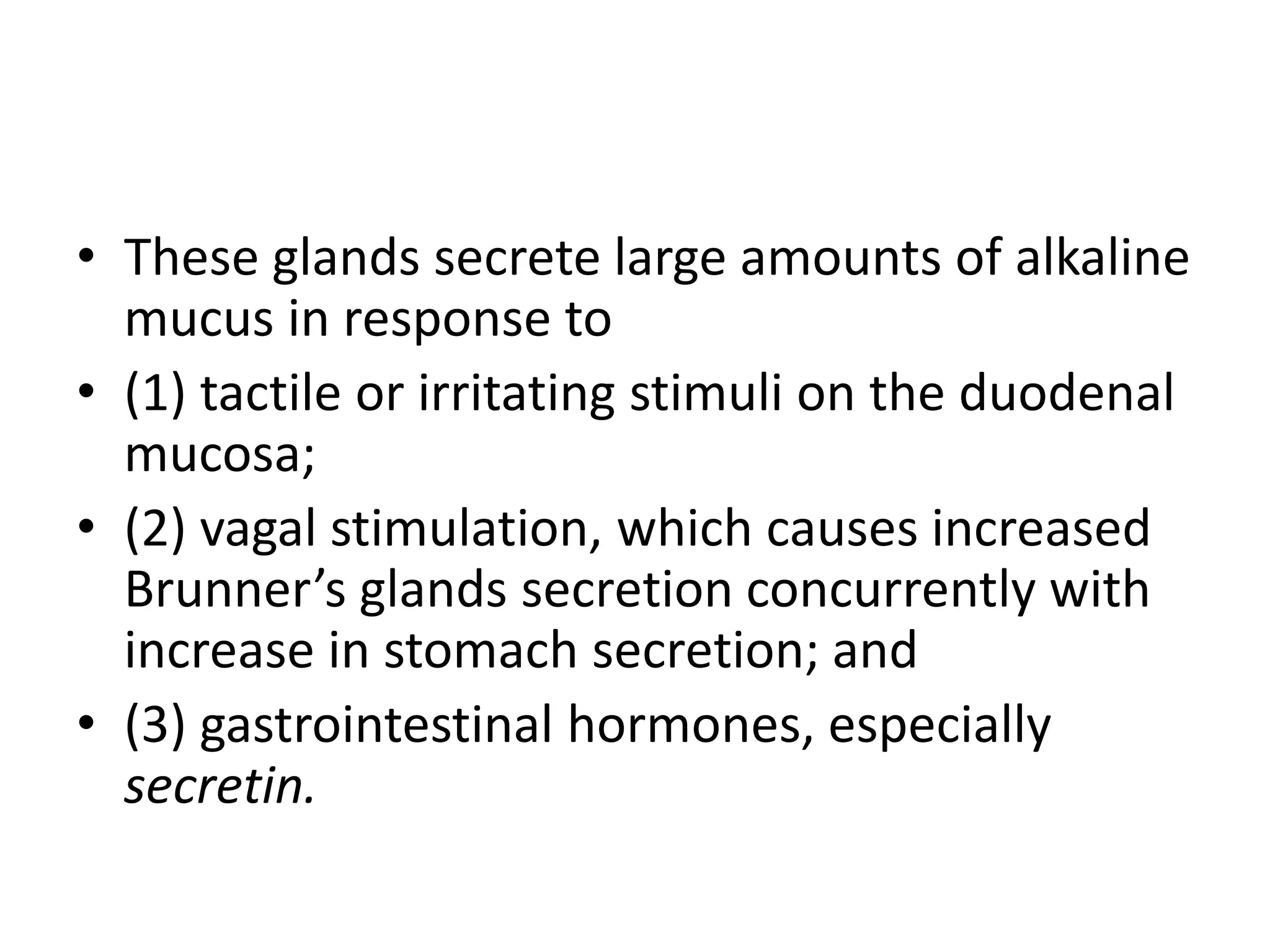 • These glands secrete large amounts of alkaline
mucus in response to
• (1) tactile or irritating stimuli on the duodenal
mucosa;
• (2) vagal stimulation, which causes increased
Brunner’s glands secretion concurrently with
increase in stomach secretion; and
• (3) gastrointestinal hormones, especially
secretin.
 