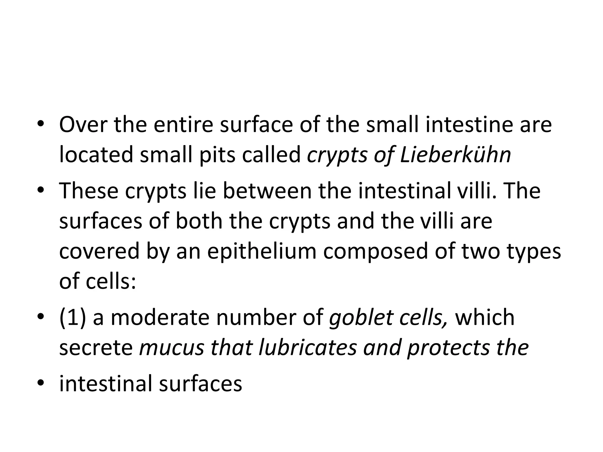 • Over the entire surface of the small intestine are
located small pits called crypts of Lieberkühn
• These crypts lie between the intestinal villi. The
surfaces of both the crypts and the villi are
covered by an epithelium composed of two types
of cells:
• (1) a moderate number of goblet cells, which
secrete mucus that lubricates and protects the
• intestinal surfaces
 