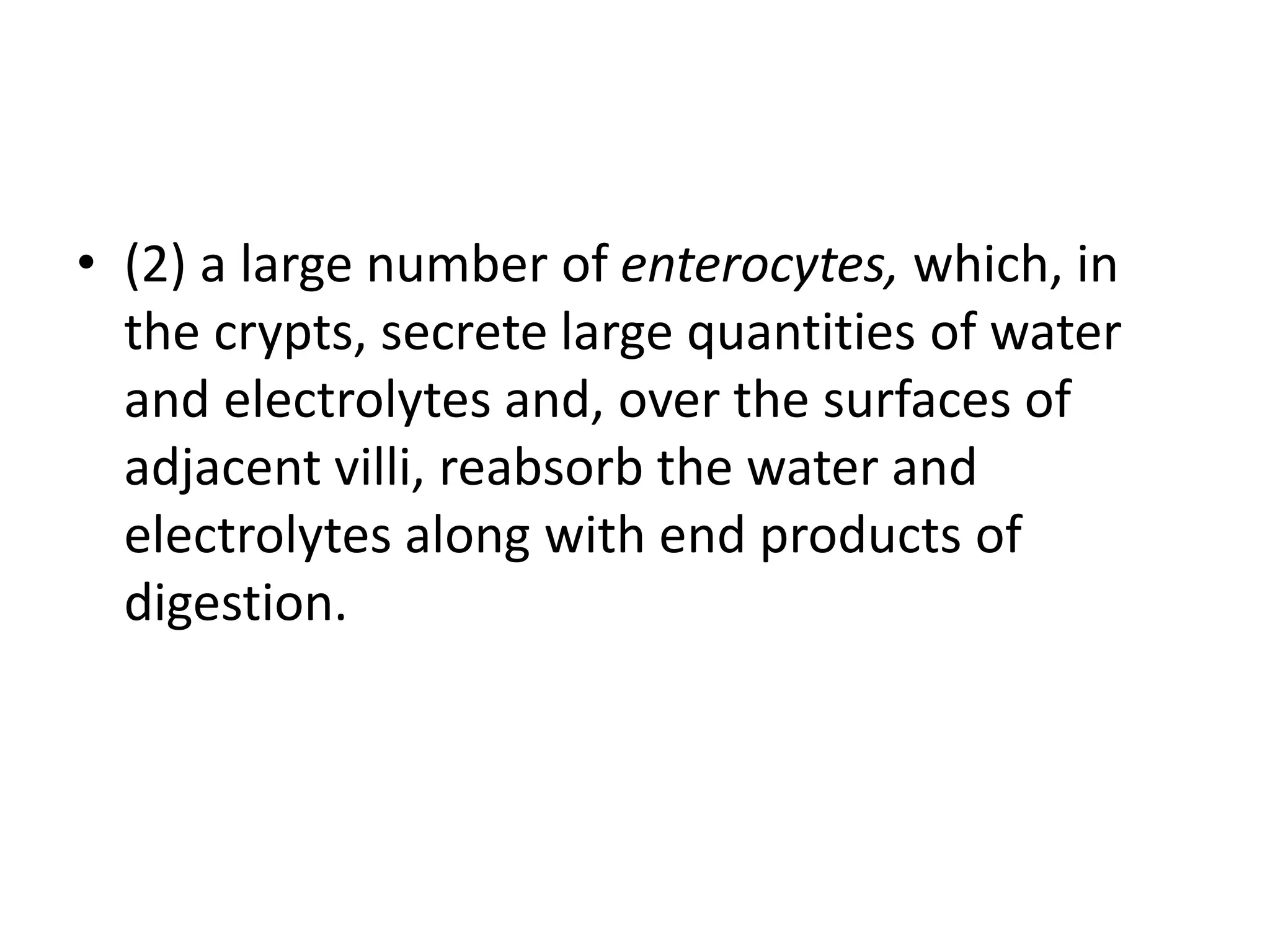 • (2) a large number of enterocytes, which, in
the crypts, secrete large quantities of water
and electrolytes and, over the surfaces of
adjacent villi, reabsorb the water and
electrolytes along with end products of
digestion.
 