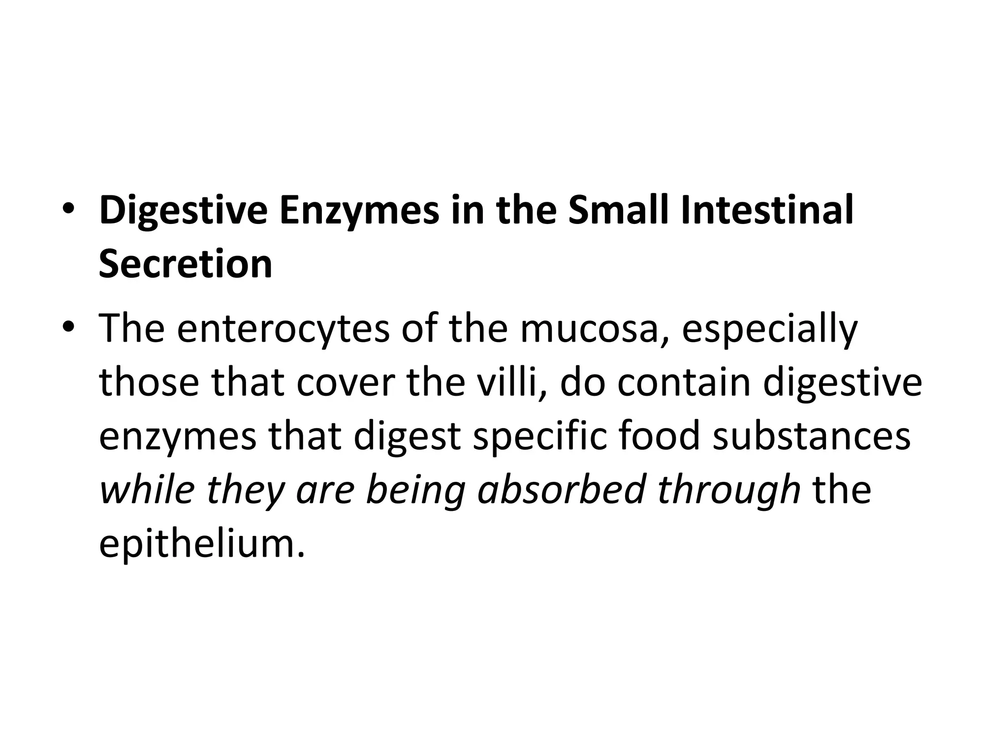 • Digestive Enzymes in the Small Intestinal
Secretion
• The enterocytes of the mucosa, especially
those that cover the villi, do contain digestive
enzymes that digest specific food substances
while they are being absorbed through the
epithelium.
 