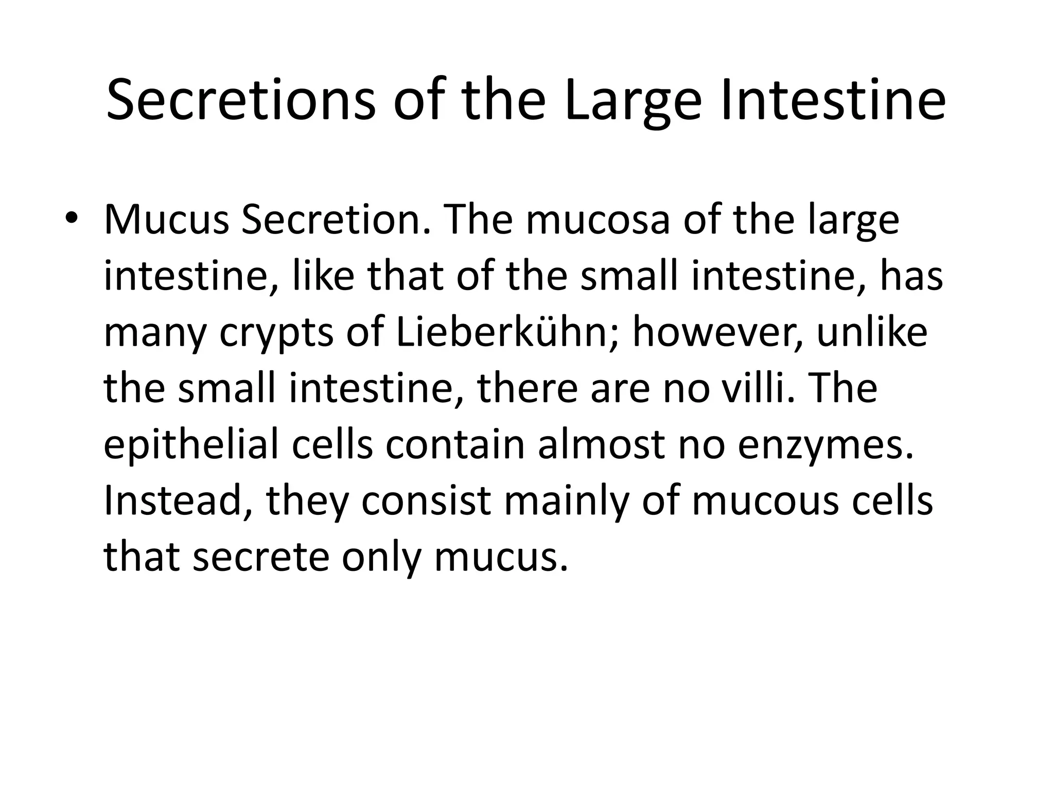 Secretions of the Large Intestine
• Mucus Secretion. The mucosa of the large
intestine, like that of the small intestine, has
many crypts of Lieberkühn; however, unlike
the small intestine, there are no villi. The
epithelial cells contain almost no enzymes.
Instead, they consist mainly of mucous cells
that secrete only mucus.
 