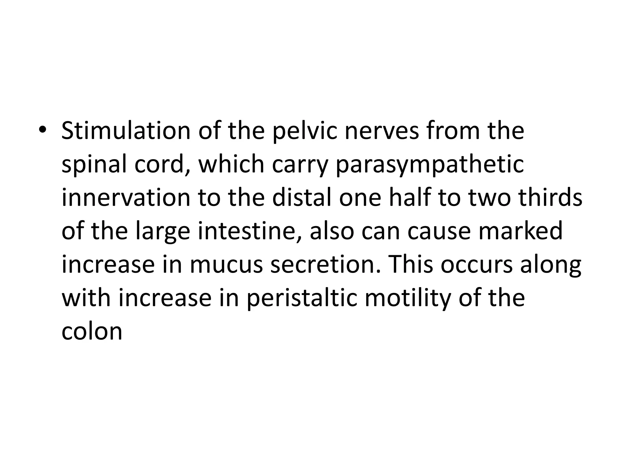 • Stimulation of the pelvic nerves from the
spinal cord, which carry parasympathetic
innervation to the distal one half to two thirds
of the large intestine, also can cause marked
increase in mucus secretion. This occurs along
with increase in peristaltic motility of the
colon
 