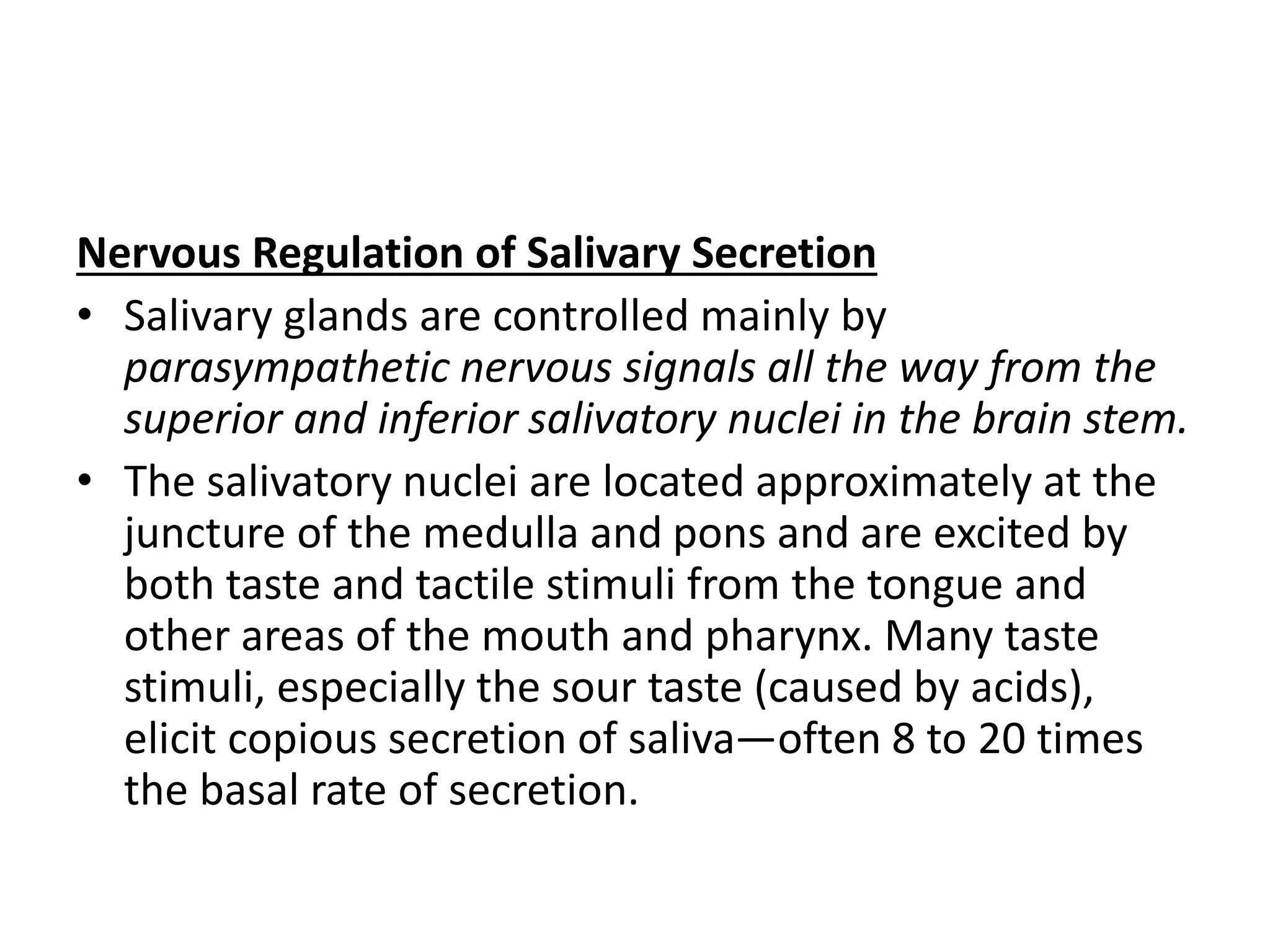 Nervous Regulation of Salivary Secretion
• Salivary glands are controlled mainly by
parasympathetic nervous signals all the way from the
superior and inferior salivatory nuclei in the brain stem.
• The salivatory nuclei are located approximately at the
juncture of the medulla and pons and are excited by
both taste and tactile stimuli from the tongue and
other areas of the mouth and pharynx. Many taste
stimuli, especially the sour taste (caused by acids),
elicit copious secretion of saliva—often 8 to 20 times
the basal rate of secretion.
 