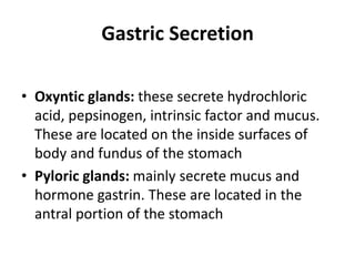 Gastric Secretion
• Oxyntic glands: these secrete hydrochloric
acid, pepsinogen, intrinsic factor and mucus.
These are located on the inside surfaces of
body and fundus of the stomach
• Pyloric glands: mainly secrete mucus and
hormone gastrin. These are located in the
antral portion of the stomach
 